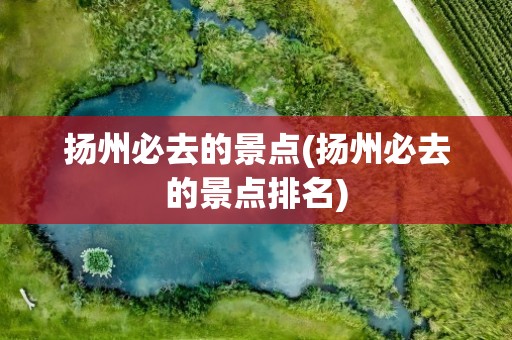 扬州必去的景点(扬州必去的景点排名)