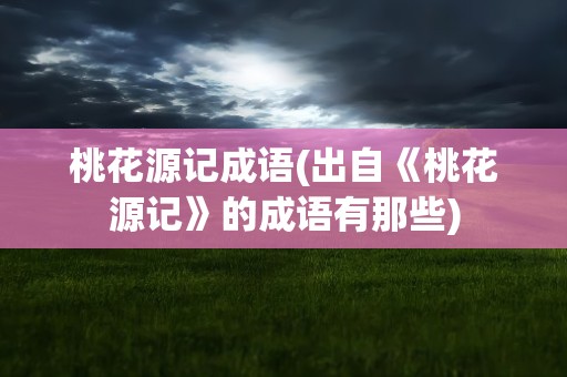 桃花源记成语(出自《桃花源记》的成语有那些)