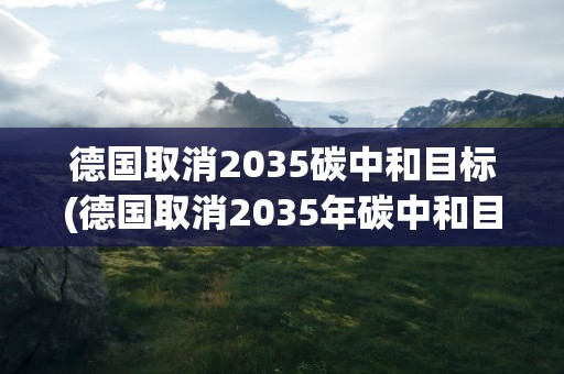 德国取消2035碳中和目标(德国取消2035年碳中和目标,取消的原因是什么)