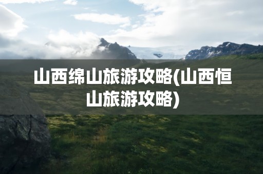 山西绵山旅游攻略(山西恒山旅游攻略)