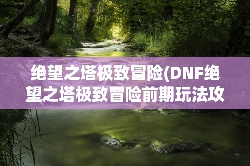 绝望之塔极致冒险(DNF绝望之塔极致冒险前期玩法攻略)