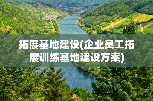 拓展基地建设(企业员工拓展训练基地建设方案)