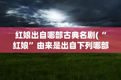 红娘出自哪部古典名剧(“红娘”由来是出自下列哪部古典名剧)