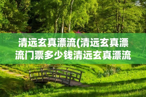 清远玄真漂流(清远玄真漂流门票多少钱清远玄真漂流开放时间)
