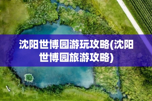 沈阳世博园游玩攻略(沈阳世博园旅游攻略)