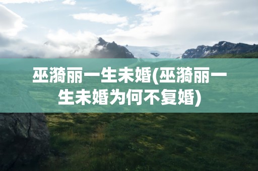巫漪丽一生未婚(巫漪丽一生未婚为何不复婚)