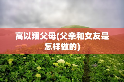高以翔父母(父亲和女友是怎样做的)