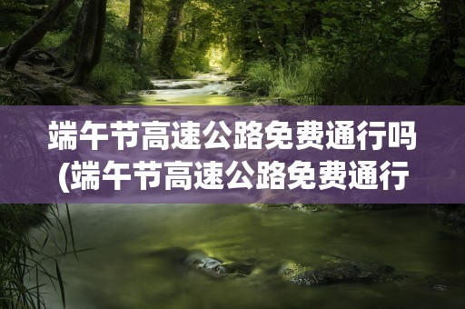 端午节高速公路免费通行吗(端午节高速公路免费通行吗2020)