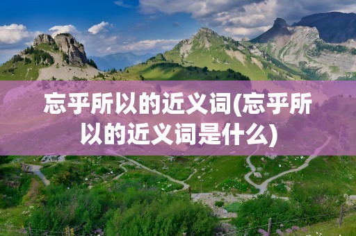 忘乎所以的近义词(忘乎所以的近义词是什么)