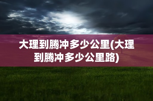 大理到腾冲多少公里(大理到腾冲多少公里路)