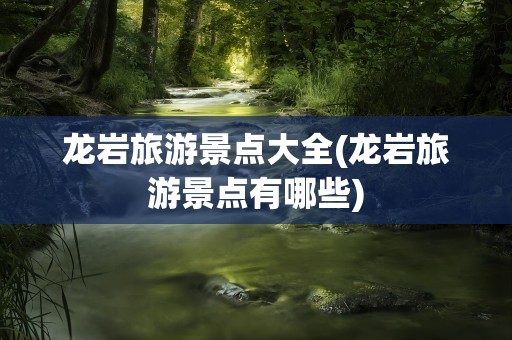 龙岩旅游景点大全(龙岩旅游景点有哪些)
