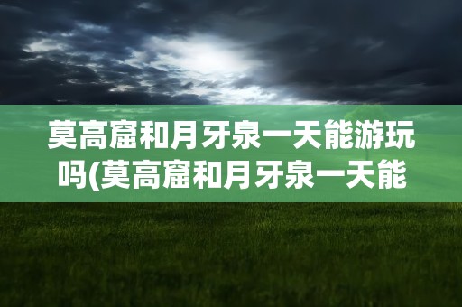 莫高窟和月牙泉一天能游玩吗(莫高窟和月牙泉一天能游完吗)