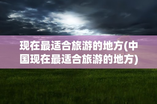 现在最适合旅游的地方(中国现在最适合旅游的地方)