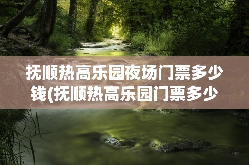抚顺热高乐园夜场门票多少钱(抚顺热高乐园门票多少钱)