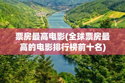 票房最高电影(全球票房最高的电影排行榜前十名)