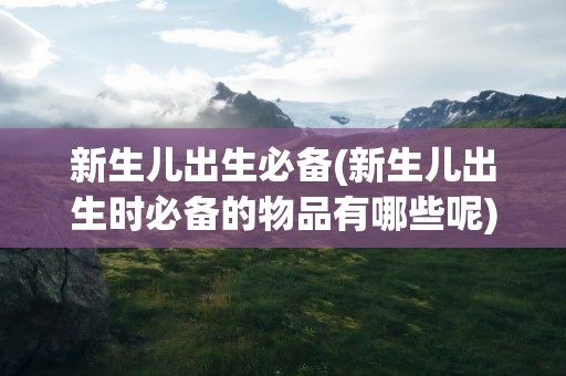 新生儿出生必备(新生儿出生时必备的物品有哪些呢)