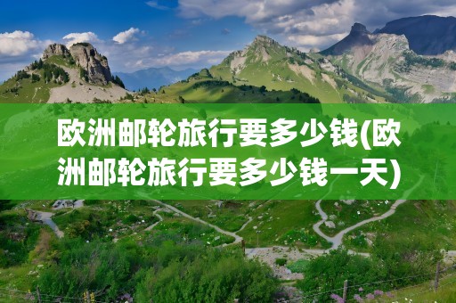 欧洲邮轮旅行要多少钱(欧洲邮轮旅行要多少钱一天)