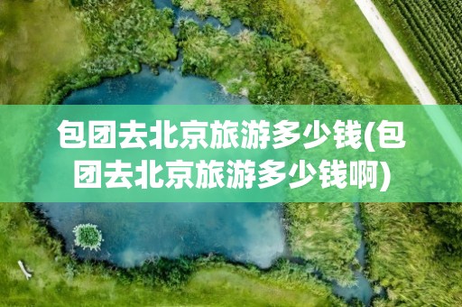 包团去北京旅游多少钱(包团去北京旅游多少钱啊)