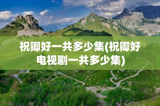 祝卿好一共多少集(祝卿好电视剧一共多少集)
