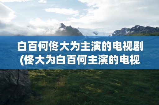白百何佟大为主演的电视剧(佟大为白百何主演的电视剧)