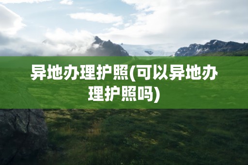 异地办理护照(可以异地办理护照吗)