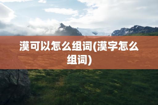漠可以怎么组词(漠字怎么组词)