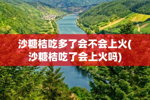 沙糖桔吃多了会不会上火(沙糖桔吃了会上火吗)