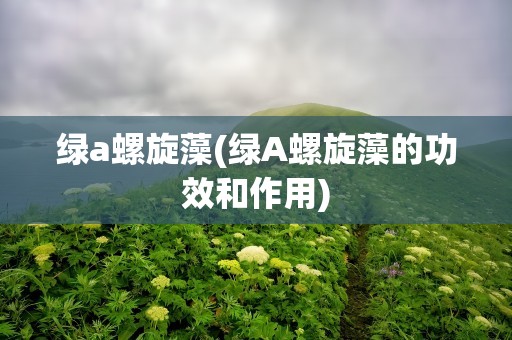 绿a螺旋藻(绿A螺旋藻的功效和作用)