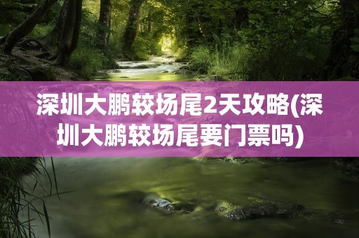 深圳大鹏较场尾2天攻略(深圳大鹏较场尾要门票吗)