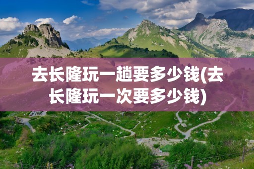 去长隆玩一趟要多少钱(去长隆玩一次要多少钱)