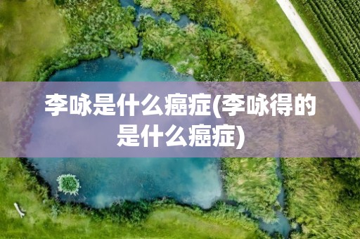 李咏是什么癌症(李咏得的是什么癌症)