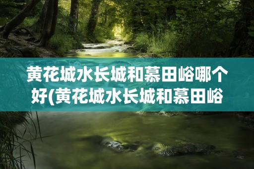 黄花城水长城和慕田峪哪个好(黄花城水长城和慕田峪哪个好爬)