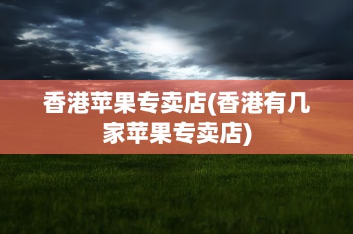 香港苹果专卖店(香港有几家苹果专卖店)