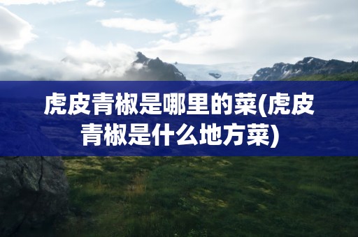 虎皮青椒是哪里的菜(虎皮青椒是什么地方菜)