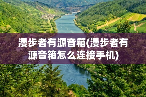 漫步者有源音箱(漫步者有源音箱怎么连接手机)