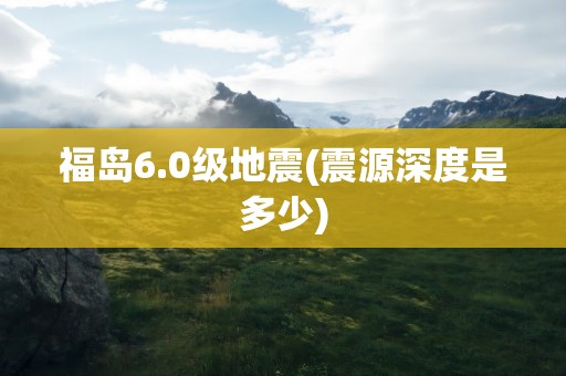 福岛6.0级地震(震源深度是多少)