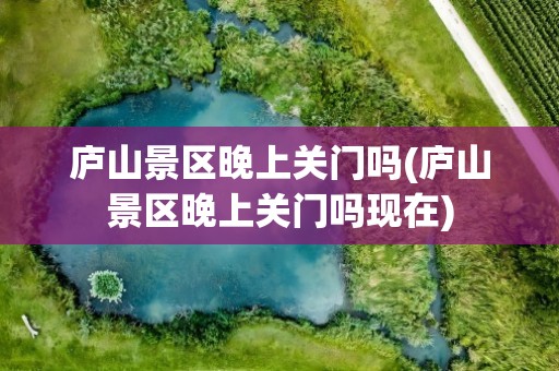 庐山景区晚上关门吗(庐山景区晚上关门吗现在)