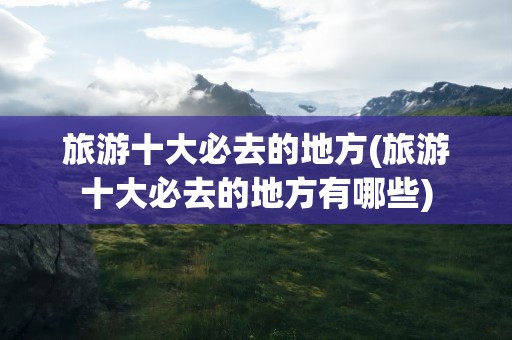 旅游十大必去的地方(旅游十大必去的地方有哪些)