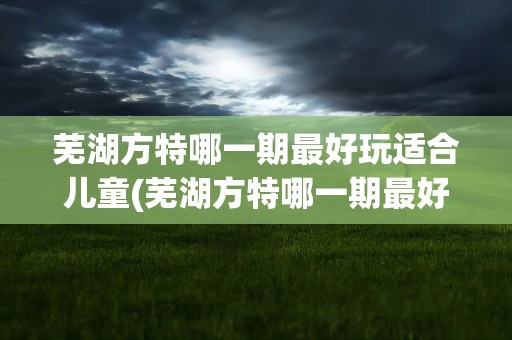 芜湖方特哪一期最好玩适合儿童(芜湖方特哪一期最好玩带娃去)