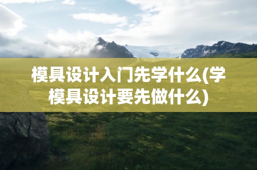模具设计入门先学什么(学模具设计要先做什么)