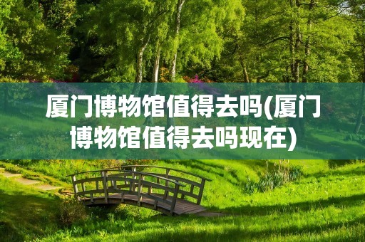 厦门博物馆值得去吗(厦门博物馆值得去吗现在)