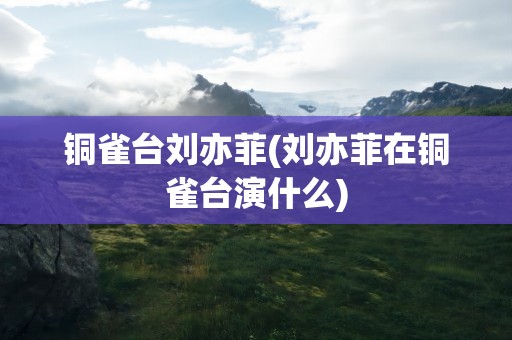 铜雀台刘亦菲(刘亦菲在铜雀台演什么)