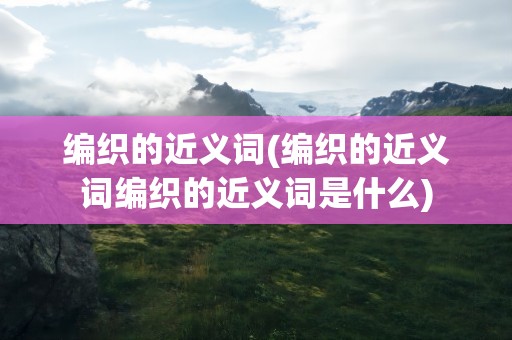 编织的近义词(编织的近义词编织的近义词是什么)