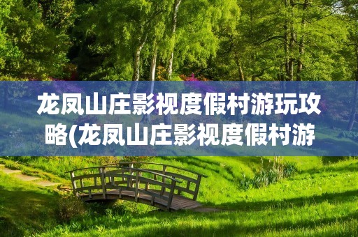 龙凤山庄影视度假村游玩攻略(龙凤山庄影视度假村游玩攻略深圳)