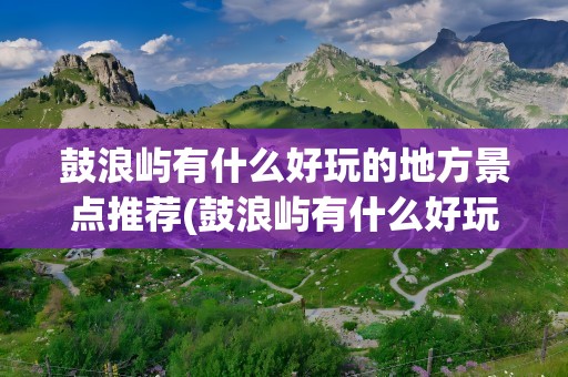 鼓浪屿有什么好玩的地方景点推荐(鼓浪屿有什么好玩的地方景点推荐作文)
