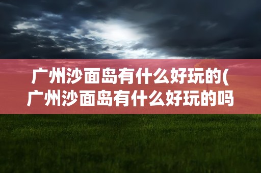 广州沙面岛有什么好玩的(广州沙面岛有什么好玩的吗)