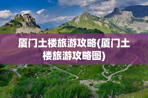 厦门土楼旅游攻略(厦门土楼旅游攻略图)