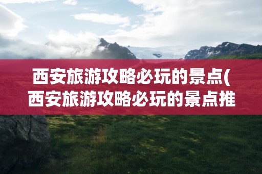 西安旅游攻略必玩的景点(西安旅游攻略必玩的景点推荐)