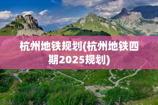 杭州地铁规划(杭州地铁四期2025规划)