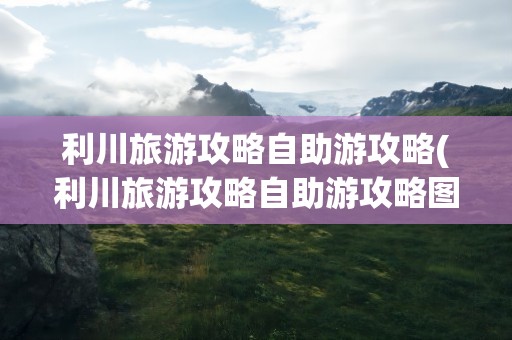 利川旅游攻略自助游攻略(利川旅游攻略自助游攻略图)